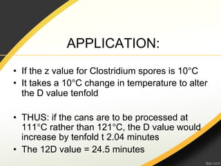 APPLICATION:
•  If the z value for Clostridium spores is 10°C
•  It takes a 10°C change in temperature to alter
   the D value tenfold

•  THUS: if the cans are to be processed at
   111°C rather than 121°C, the D value would
   increase by tenfold t 2.04 minutes
•  The 12D value = 24.5 minutes
 