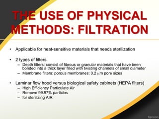 THE USE OF PHYSICAL
METHODS: FILTRATION
•  Applicable for heat-sensitive materials that needs sterilization

•  2 types of filters
    –  Depth filters: consist of fibrous or granular materials that have been
       bonded into a thick layer filled with twisting channels of small diameter
    –  Membrane filters: porous membranes; 0.2 µm pore sizes

•  Laminar flow hood versus biological safety cabinets (HEPA filters)
    –  High Efficiency Particulate Air
    –  Remove 99.97% particles
    –  for sterilizing AIR
 