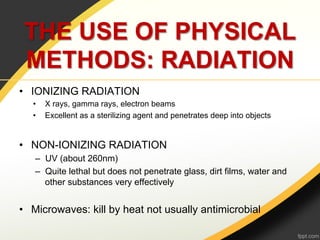 THE USE OF PHYSICAL
 METHODS: RADIATION
•  IONIZING RADIATION
   •    X rays, gamma rays, electron beams
   •    Excellent as a sterilizing agent and penetrates deep into objects


•  NON-IONIZING RADIATION
    –  UV (about 260nm)
    –  Quite lethal but does not penetrate glass, dirt films, water and
       other substances very effectively


•  Microwaves: kill by heat not usually antimicrobial
 