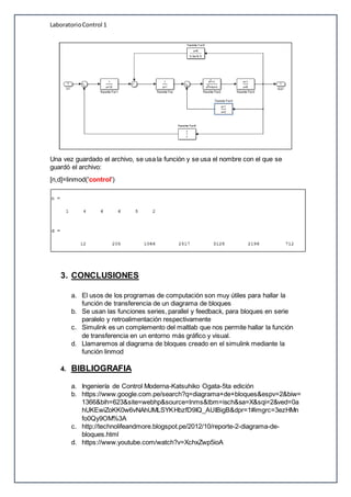 LaboratorioControl 1
Una vez guardado el archivo, se usa la función y se usa el nombre con el que se
guardó el archivo:
[n,d]=linmod('control')
3. CONCLUSIONES
a. El usos de los programas de computación son muy útiles para hallar la
función de transferencia de un diagrama de bloques
b. Se usan las funciones series, parallel y feedback, para bloques en serie
paralelo y retroalimentación respectivamente
c. Simulink es un complemento del maltlab que nos permite hallar la función
de transferencia en un entorno más gráfico y visual.
d. Llamaremos al diagrama de bloques creado en el simulink mediante la
función linmod
4. BIBLIOGRAFIA
a. Ingeniería de Control Moderna-Katsuhiko Ogata-5ta edición
b. https://www.google.com.pe/search?q=diagrama+de+bloques&espv=2&biw=
1366&bih=623&site=webhp&source=lnms&tbm=isch&sa=X&sqi=2&ved=0a
hUKEwiZoKK0w6vNAhUMLSYKHbzfD9IQ_AUIBigB&dpr=1#imgrc=3ezHMn
fo0Qy9OM%3A
c. http://technolifeandmore.blogspot.pe/2012/10/reporte-2-diagrama-de-
bloques.html
d. https://www.youtube.com/watch?v=XchxZwp5ioA
 