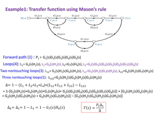 Example1: Transfer function using Mason’s rule
Forward path (1) : P1 = G1(s)G2(s)G3(s)G4(s)G5(s)
Loops(4): L1= G2(s)H1(s), L2=G4(s)H2(s), L3=G7(s)H4(s), L4=G2(s)G3(s)G4(s)G5(s)G6(s)G7(s)G8(s)
Two nontouching loops(3): L12= G2(s)H1(s)G4(s)H2(s), L13=G2(s)H1(s)G7(s)H4(s), L23=G4(s)H2(s)G7(s)H4(s)
Three nontouching loops(1): L123=G2(s)H1(s)G4(s)H2(s)G7(s)H4(s)
= 1-[G2(s)H1(s)+G4(s)H2(s)+G7(s)H4(s)+ G2(s)G3(s)G4(s)G5(s)G6(s)G7(s)G8(s)] + [G2(s)H1(s)G4(s)H2(s)
+ G2(s)H1(s)G7(s)H4(s) + G4(s)H2(s)G7(s)H4(s)] – [G2(s)H1(s)G4(s)H2(s)G7(s)H4(s)]
∆= 1 − (𝐿1 + 𝐿2+𝐿3+𝐿4)+(𝐿12+𝐿13 + 𝐿23) − 𝐿123
∆𝑘= ∆1= 1 − 𝐿3 = 1 − 𝐺7(𝑠)𝐻4(𝑠) 𝑇 𝑠 =
𝑃1∆1
∆
 