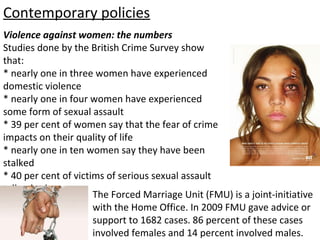 Contemporary policies
Violence against women: the numbers
Studies done by the British Crime Survey show
that:
* nearly one in three women have experienced
domestic violence
* nearly one in four women have experienced
some form of sexual assault
* 39 per cent of women say that the fear of crime
impacts on their quality of life
* nearly one in ten women say they have been
stalked
* 40 per cent of victims of serious sexual assault
tell nobody.
                      The Forced Marriage Unit (FMU) is a joint-initiative
                      with the Home Office. In 2009 FMU gave advice or
                      support to 1682 cases. 86 percent of these cases
                      involved females and 14 percent involved males.
 