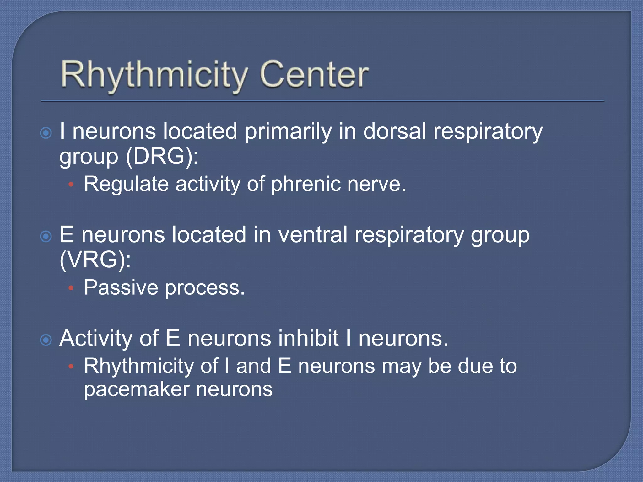  I neurons located primarily in dorsal respiratory
group (DRG):
• Regulate activity of phrenic nerve.
 E neurons located in ventral respiratory group
(VRG):
• Passive process.
 Activity of E neurons inhibit I neurons.
• Rhythmicity of I and E neurons may be due to
pacemaker neurons
 