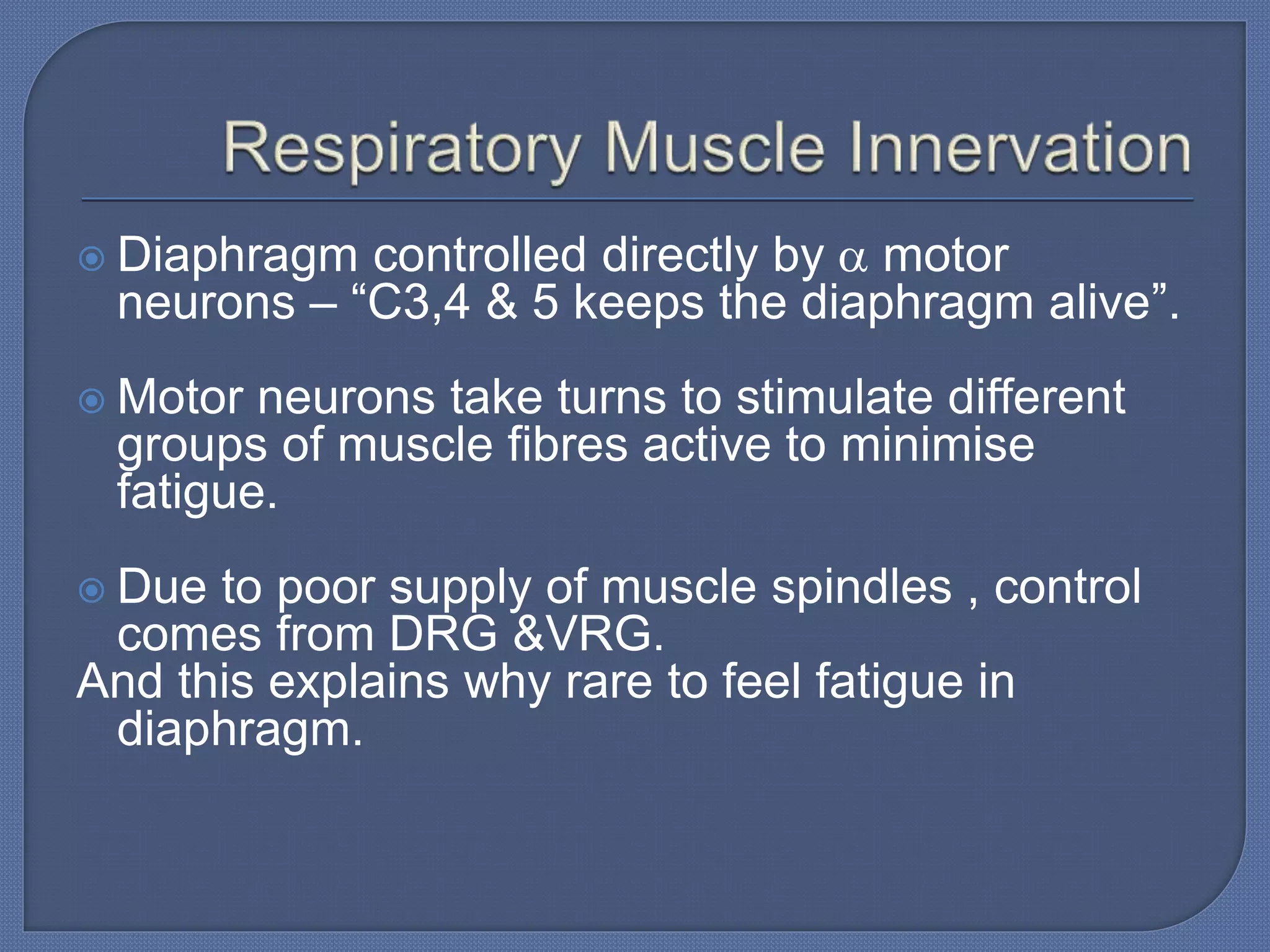  Diaphragm controlled directly by  motor
neurons – “C3,4 & 5 keeps the diaphragm alive”.
 Motor neurons take turns to stimulate different
groups of muscle fibres active to minimise
fatigue.
 Due to poor supply of muscle spindles , control
comes from DRG &VRG.
And this explains why rare to feel fatigue in
diaphragm.
 