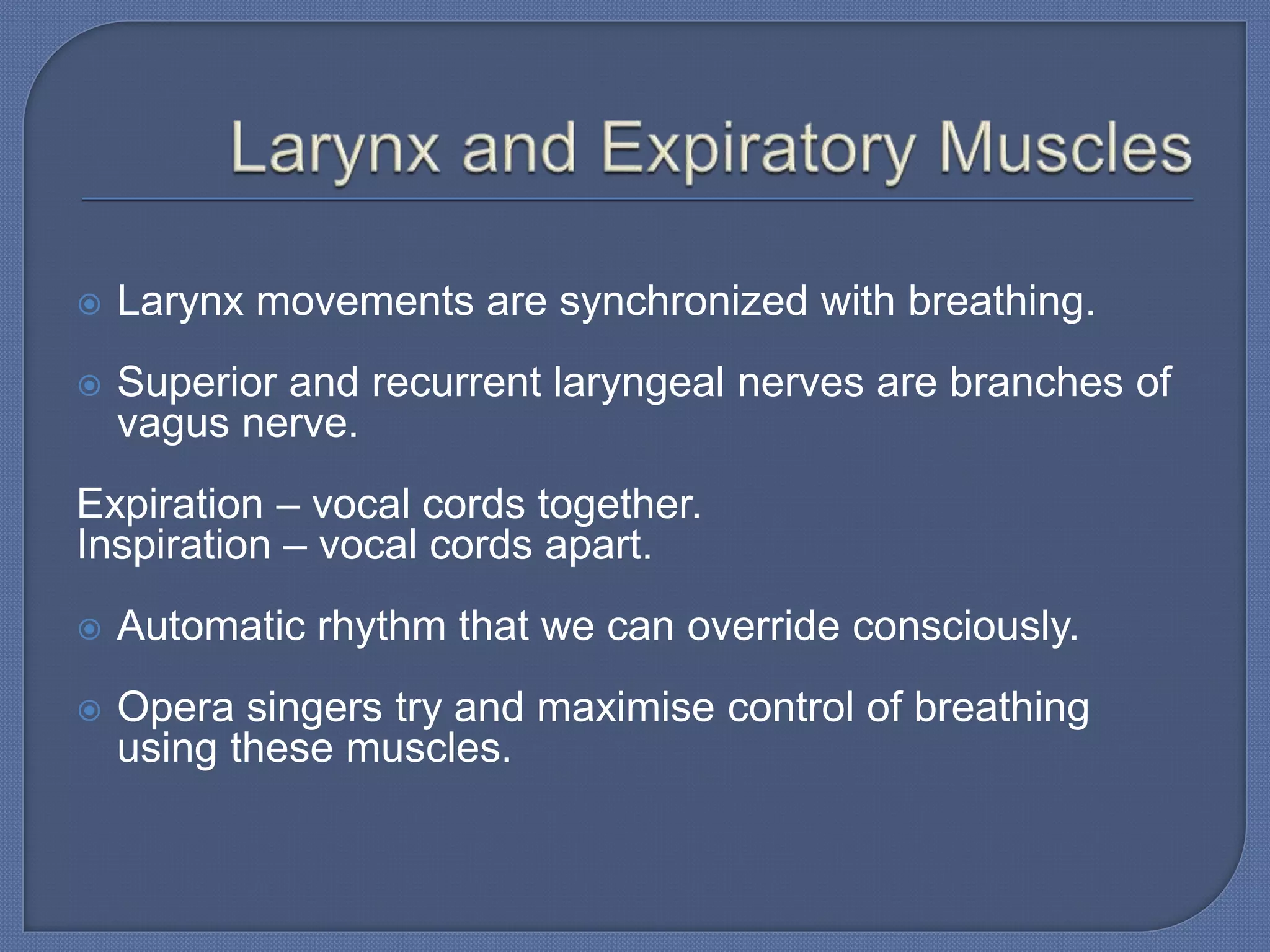  Larynx movements are synchronized with breathing.
 Superior and recurrent laryngeal nerves are branches of
vagus nerve.
Expiration – vocal cords together.
Inspiration – vocal cords apart.
 Automatic rhythm that we can override consciously.
 Opera singers try and maximise control of breathing
using these muscles.
 