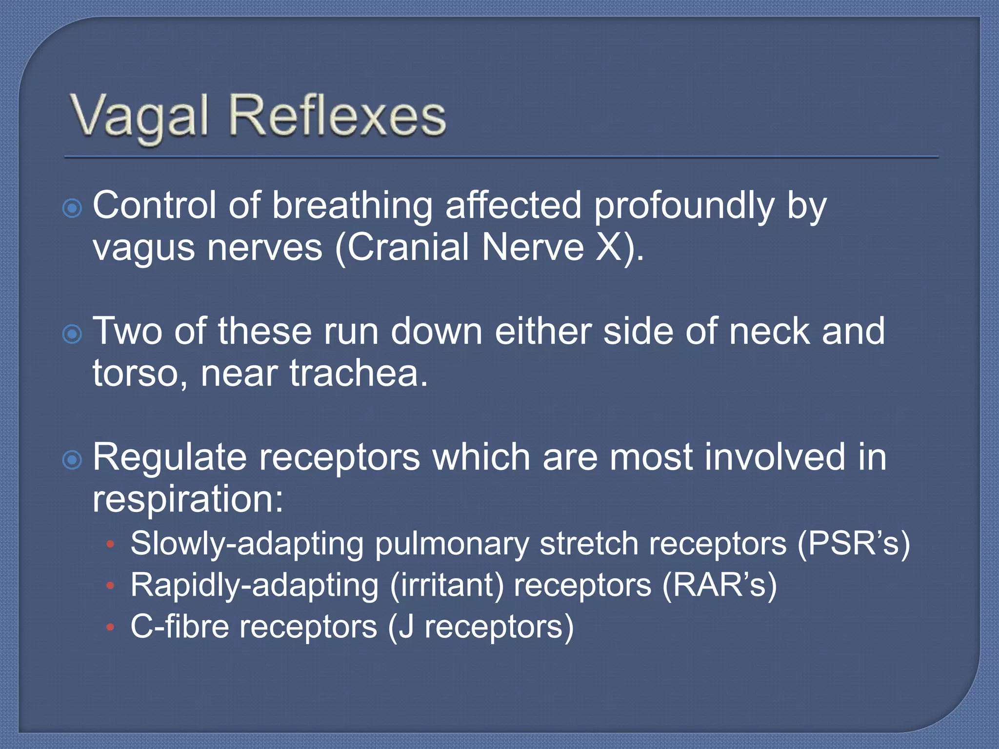  Control of breathing affected profoundly by
vagus nerves (Cranial Nerve X).
 Two of these run down either side of neck and
torso, near trachea.
 Regulate receptors which are most involved in
respiration:
• Slowly-adapting pulmonary stretch receptors (PSR’s)
• Rapidly-adapting (irritant) receptors (RAR’s)
• C-fibre receptors (J receptors)
 