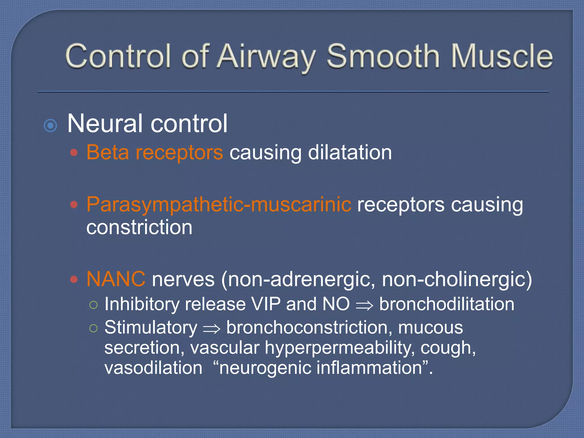  Neural control
 Beta receptors causing dilatation
 Parasympathetic-muscarinic receptors causing
constriction
 NANC nerves (non-adrenergic, non-cholinergic)
○ Inhibitory release VIP and NO  bronchodilitation
○ Stimulatory  bronchoconstriction, mucous
secretion, vascular hyperpermeability, cough,
vasodilation “neurogenic inflammation”.
 