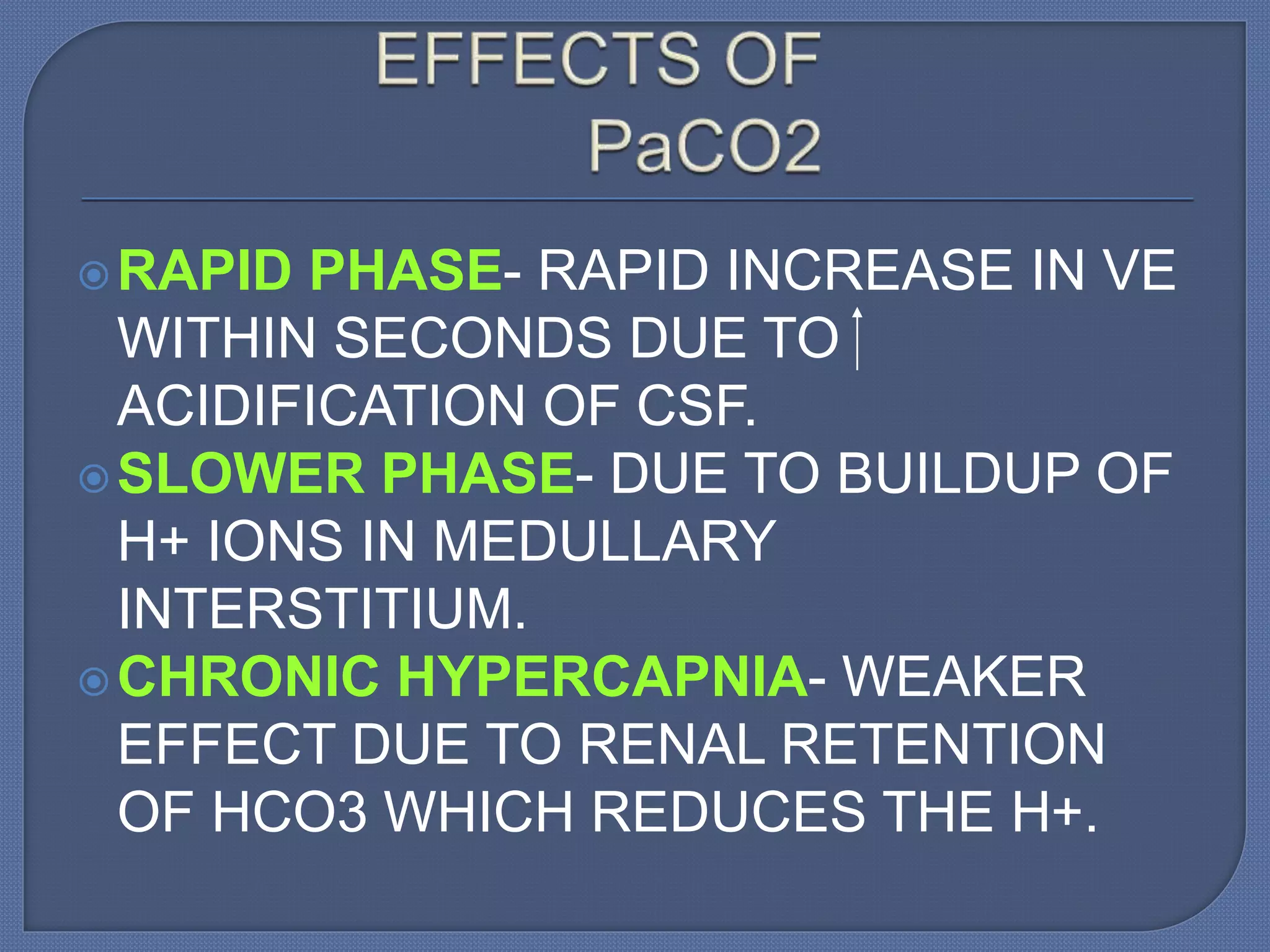 RAPID PHASE- RAPID INCREASE IN VE
WITHIN SECONDS DUE TO
ACIDIFICATION OF CSF.
SLOWER PHASE- DUE TO BUILDUP OF
H+ IONS IN MEDULLARY
INTERSTITIUM.
CHRONIC HYPERCAPNIA- WEAKER
EFFECT DUE TO RENAL RETENTION
OF HCO3 WHICH REDUCES THE H+.
 