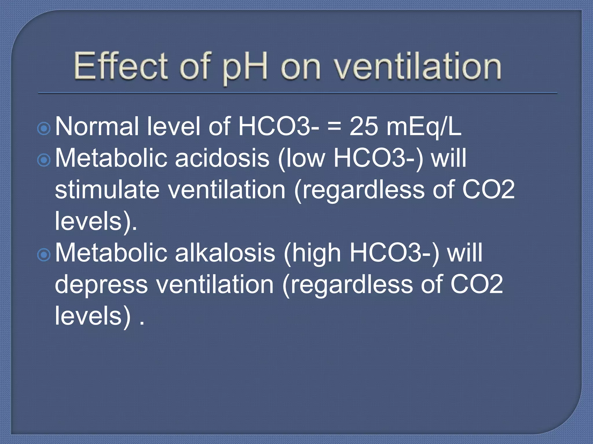 Normal level of HCO3- = 25 mEq/L
Metabolic acidosis (low HCO3-) will
stimulate ventilation (regardless of CO2
levels).
Metabolic alkalosis (high HCO3-) will
depress ventilation (regardless of CO2
levels) .
 