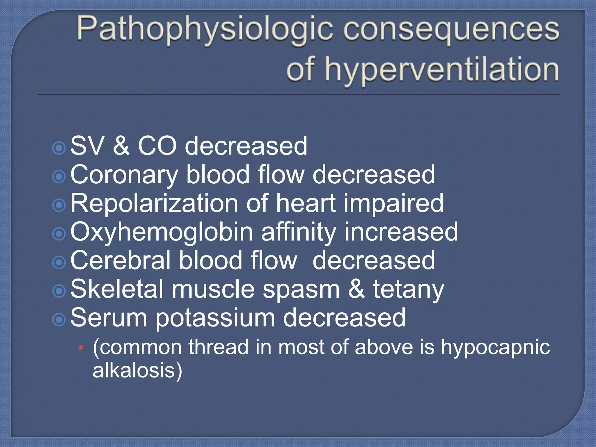 SV & CO decreased
Coronary blood flow decreased
Repolarization of heart impaired
Oxyhemoglobin affinity increased
Cerebral blood flow decreased
Skeletal muscle spasm & tetany
Serum potassium decreased
• (common thread in most of above is hypocapnic
alkalosis)
 