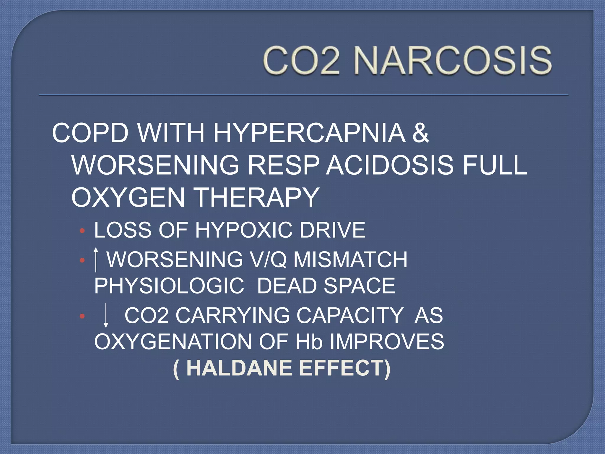 COPD WITH HYPERCAPNIA &
WORSENING RESP ACIDOSIS FULL
OXYGEN THERAPY
• LOSS OF HYPOXIC DRIVE
• WORSENING V/Q MISMATCH
PHYSIOLOGIC DEAD SPACE
• CO2 CARRYING CAPACITY AS
OXYGENATION OF Hb IMPROVES
( HALDANE EFFECT)
 