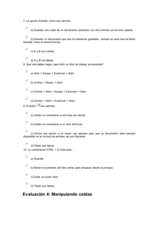 7. La opción Guardar como nos permite...
a) Guardar una copia de un documento existente, con otro nombre y/o en otra carpeta.
b) Guardar un documento que aún no habíamos guardado, aunque en este caso el botón
Guardar haría la misma función.
c) A y B son ciertas.
d) A y B son falsas.
8. Qué ruta debes seguir para Abrir un libro de trabajo ya existente?
a) Abrir > Equipo > Examinar > Abrir
b) Archivo > Nuevo > Abrir.
c) Archivo > Abrir > Equipo > Examinar > Abrir.
d) Archivo > Abrir > Examinar > Abrir.
9. El botón nos permite...
a) Añadir un comentario a una hoja de cálculo.
b) Añadir un comentario a un libro de Excel.
c) Anclar una opción a un menú, por ejemplo para que un documento esté siempre
disponible en en la lista de archivos de uso Reciente.
d) Todas son falsas.
10. La combinación CTRL + G sirve para...
a) Guardar.
b) Borrar el contenido del libro activo para empezar desde el principio.
c) Crear un nuevo libro.
d) Todas son falsas.
Evaluación 4: Manipulando celdas
 