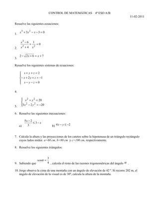 CONTROL DE MATEMÁTICAS               4º ESO A/B
                                                                                                      11-02-2011

Resuelve las siguientes ecuaciones:

     x 3 + 3x 2 − x − 3 = 0
1.

      x2 − 6       1
               +        =0
       2
2.    x +4         x2

     2 − 2x + 6 = x + 7
3.

Resuelve los siguientes sistemas de ecuaciones:

      x+ y+z =2
     
     − x + 2 y + z = −1
      x− y−z =0
     

4.

       x 2 + y 2 = 20
      
       2
      3 x − 2 y 2 = −20
      
5.

6. Resuelve las siguientes inecuaciones:

        5x − 2
               ≤ 3− x
     a)   3                         b) 4 x − y ≤ −2


7. Calcula la altura y las proyecciones de los catetos sobre la hipotenusa de un triángulo rectángulo
   cuyos lados miden a=60 cm, b=80 cm y c=100 cm, respectivamente.

8. Resuelve los siguientes triángulos:


                                 3
                        senα =
9. Sabiendo que                  4 , calcula el resto de las razones trigonométricas del ángulo α .

10. Jorge observa la cima de una montaña con un ángulo de elevación de 42 º. Si recorre 202 m, el
    ángulo de elevación de la visual es de 30º, calcula la altura de la montaña.
 