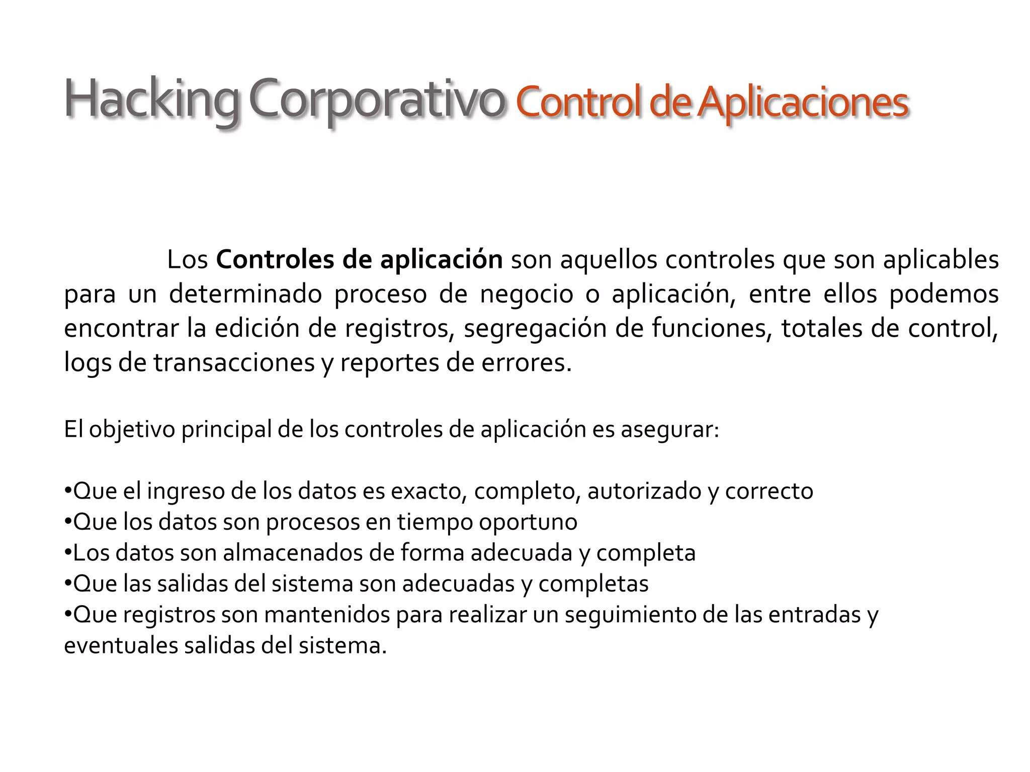 HackingCorporativoControldeAplicaciones
Los Controles de aplicación son aquellos controles que son aplicables
para un determinado proceso de negocio o aplicación, entre ellos podemos
encontrar la edición de registros, segregación de funciones, totales de control,
logs de transacciones y reportes de errores.
El objetivo principal de los controles de aplicación es asegurar:
•Que el ingreso de los datos es exacto, completo, autorizado y correcto
•Que los datos son procesos en tiempo oportuno
•Los datos son almacenados de forma adecuada y completa
•Que las salidas del sistema son adecuadas y completas
•Que registros son mantenidos para realizar un seguimiento de las entradas y
eventuales salidas del sistema.
 