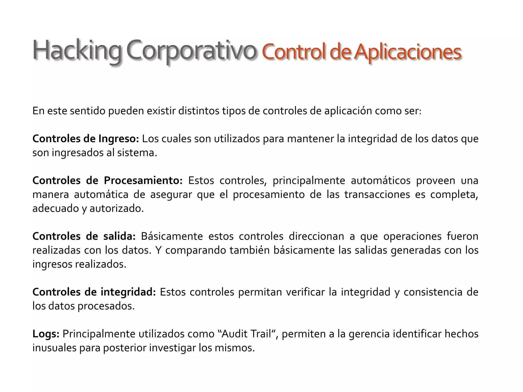HackingCorporativoControldeAplicaciones
En este sentido pueden existir distintos tipos de controles de aplicación como ser:
Controles de Ingreso: Los cuales son utilizados para mantener la integridad de los datos que
son ingresados al sistema.
Controles de Procesamiento: Estos controles, principalmente automáticos proveen una
manera automática de asegurar que el procesamiento de las transacciones es completa,
adecuado y autorizado.
Controles de salida: Básicamente estos controles direccionan a que operaciones fueron
realizadas con los datos. Y comparando también básicamente las salidas generadas con los
ingresos realizados.
Controles de integridad: Estos controles permitan verificar la integridad y consistencia de
los datos procesados.
Logs: Principalmente utilizados como “Audit Trail”, permiten a la gerencia identificar hechos
inusuales para posterior investigar los mismos.
 