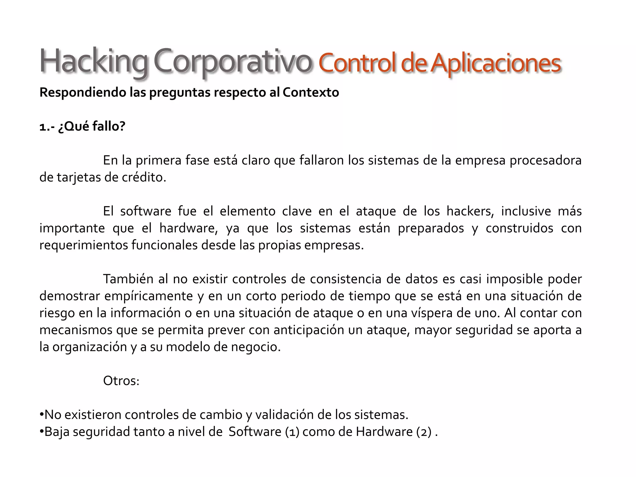 HackingCorporativoControldeAplicaciones
Respondiendo las preguntas respecto al Contexto
1.- ¿Qué fallo?
En la primera fase está claro que fallaron los sistemas de la empresa procesadora
de tarjetas de crédito.
El software fue el elemento clave en el ataque de los hackers, inclusive más
importante que el hardware, ya que los sistemas están preparados y construidos con
requerimientos funcionales desde las propias empresas.
También al no existir controles de consistencia de datos es casi imposible poder
demostrar empíricamente y en un corto periodo de tiempo que se está en una situación de
riesgo en la información o en una situación de ataque o en una víspera de uno. Al contar con
mecanismos que se permita prever con anticipación un ataque, mayor seguridad se aporta a
la organización y a su modelo de negocio.
Otros:
•No existieron controles de cambio y validación de los sistemas.
•Baja seguridad tanto a nivel de Software (1) como de Hardware (2) .
 