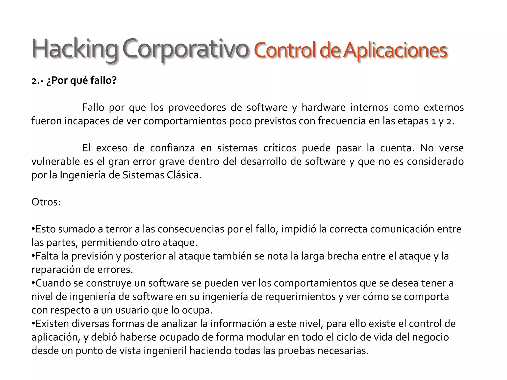 HackingCorporativoControldeAplicaciones
2.- ¿Por qué fallo?
Fallo por que los proveedores de software y hardware internos como externos
fueron incapaces de ver comportamientos poco previstos con frecuencia en las etapas 1 y 2.
El exceso de confianza en sistemas críticos puede pasar la cuenta. No verse
vulnerable es el gran error grave dentro del desarrollo de software y que no es considerado
por la Ingeniería de Sistemas Clásica.
Otros:
•Esto sumado a terror a las consecuencias por el fallo, impidió la correcta comunicación entre
las partes, permitiendo otro ataque.
•Falta la previsión y posterior al ataque también se nota la larga brecha entre el ataque y la
reparación de errores.
•Cuando se construye un software se pueden ver los comportamientos que se desea tener a
nivel de ingeniería de software en su ingeniería de requerimientos y ver cómo se comporta
con respecto a un usuario que lo ocupa.
•Existen diversas formas de analizar la información a este nivel, para ello existe el control de
aplicación, y debió haberse ocupado de forma modular en todo el ciclo de vida del negocio
desde un punto de vista ingenieril haciendo todas las pruebas necesarias.
 