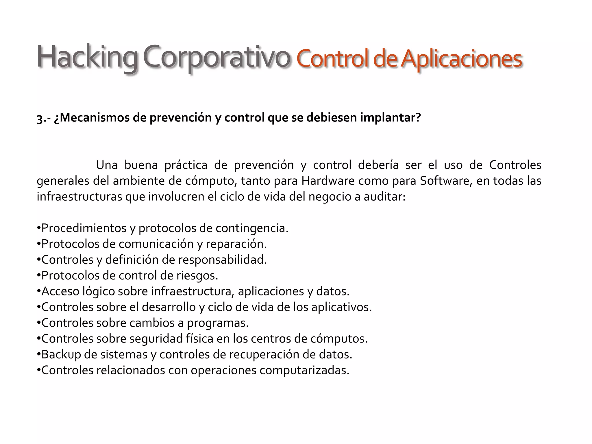 HackingCorporativoControldeAplicaciones
3.- ¿Mecanismos de prevención y control que se debiesen implantar?
Una buena práctica de prevención y control debería ser el uso de Controles
generales del ambiente de cómputo, tanto para Hardware como para Software, en todas las
infraestructuras que involucren el ciclo de vida del negocio a auditar:
•Procedimientos y protocolos de contingencia.
•Protocolos de comunicación y reparación.
•Controles y definición de responsabilidad.
•Protocolos de control de riesgos.
•Acceso lógico sobre infraestructura, aplicaciones y datos.
•Controles sobre el desarrollo y ciclo de vida de los aplicativos.
•Controles sobre cambios a programas.
•Controles sobre seguridad física en los centros de cómputos.
•Backup de sistemas y controles de recuperación de datos.
•Controles relacionados con operaciones computarizadas.
 