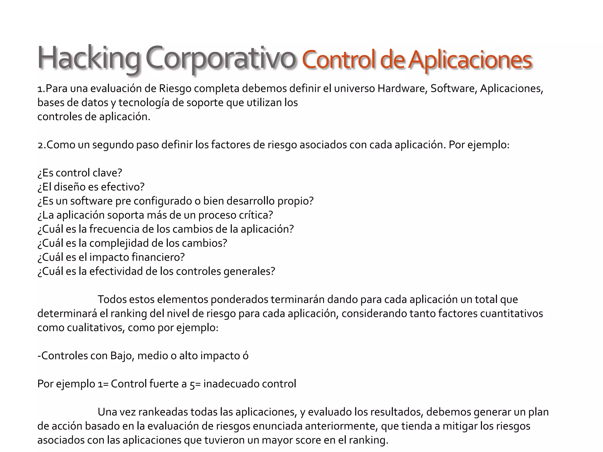 HackingCorporativoControldeAplicaciones
1.Para una evaluación de Riesgo completa debemos definir el universo Hardware, Software, Aplicaciones,
bases de datos y tecnología de soporte que utilizan los
controles de aplicación.
2.Como un segundo paso definir los factores de riesgo asociados con cada aplicación. Por ejemplo:
¿Es control clave?
¿El diseño es efectivo?
¿Es un software pre configurado o bien desarrollo propio?
¿La aplicación soporta más de un proceso crítica?
¿Cuál es la frecuencia de los cambios de la aplicación?
¿Cuál es la complejidad de los cambios?
¿Cuál es el impacto financiero?
¿Cuál es la efectividad de los controles generales?
Todos estos elementos ponderados terminarán dando para cada aplicación un total que
determinará el ranking del nivel de riesgo para cada aplicación, considerando tanto factores cuantitativos
como cualitativos, como por ejemplo:
-Controles con Bajo, medio o alto impacto ó
Por ejemplo 1= Control fuerte a 5= inadecuado control
Una vez rankeadas todas las aplicaciones, y evaluado los resultados, debemos generar un plan
de acción basado en la evaluación de riesgos enunciada anteriormente, que tienda a mitigar los riesgos
asociados con las aplicaciones que tuvieron un mayor score en el ranking.
 