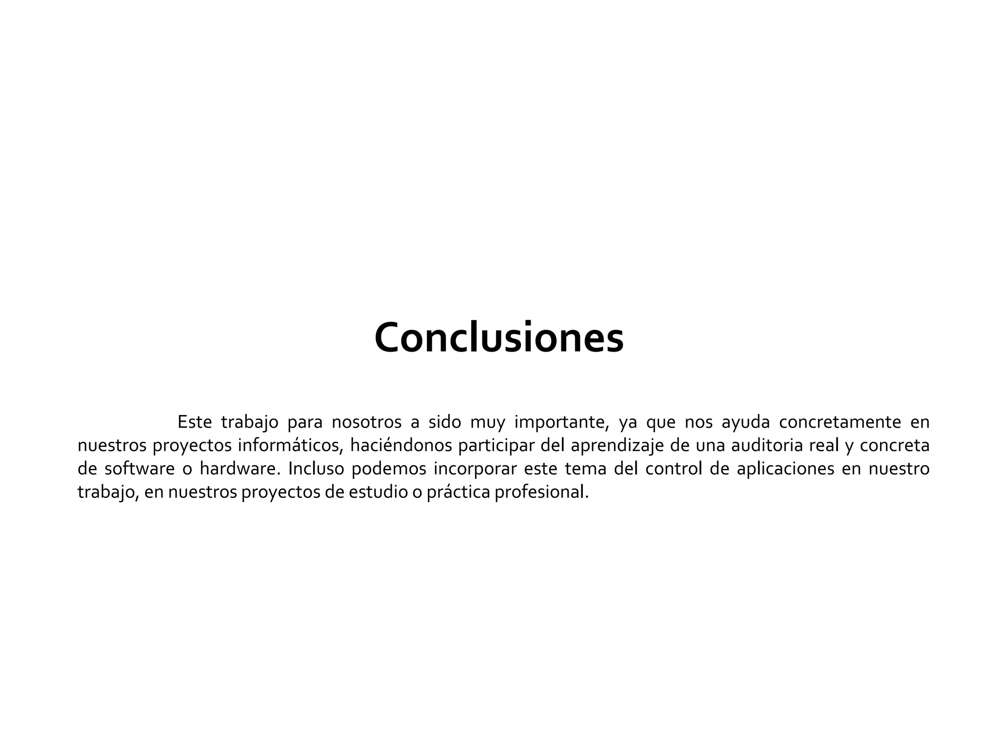 Conclusiones
Este trabajo para nosotros a sido muy importante, ya que nos ayuda concretamente en
nuestros proyectos informáticos, haciéndonos participar del aprendizaje de una auditoria real y concreta
de software o hardware. Incluso podemos incorporar este tema del control de aplicaciones en nuestro
trabajo, en nuestros proyectos de estudio o práctica profesional.
 