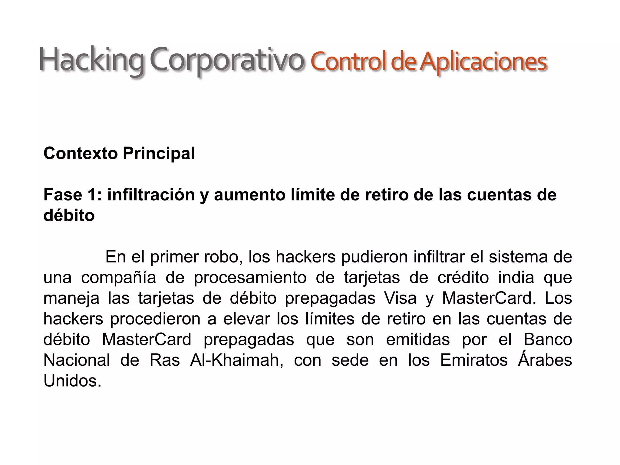 HackingCorporativoControldeAplicaciones
Contexto Principal
Fase 1: infiltración y aumento límite de retiro de las cuentas de
débito
En el primer robo, los hackers pudieron infiltrar el sistema de
una compañía de procesamiento de tarjetas de crédito india que
maneja las tarjetas de débito prepagadas Visa y MasterCard. Los
hackers procedieron a elevar los límites de retiro en las cuentas de
débito MasterCard prepagadas que son emitidas por el Banco
Nacional de Ras Al-Khaimah, con sede en los Emiratos Árabes
Unidos.
 