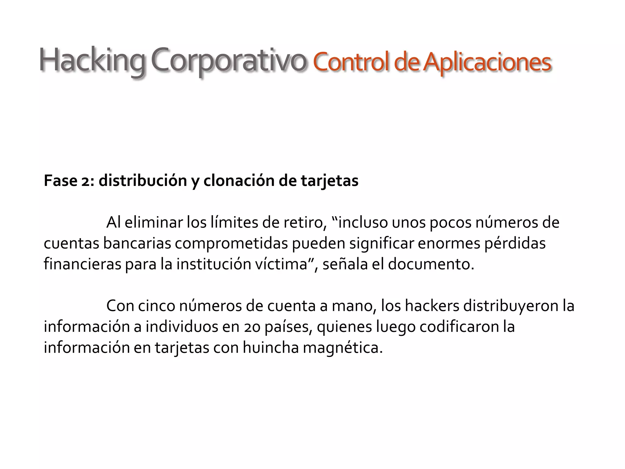 HackingCorporativoControldeAplicaciones
Fase 2: distribución y clonación de tarjetas
Al eliminar los límites de retiro, “incluso unos pocos números de
cuentas bancarias comprometidas pueden significar enormes pérdidas
financieras para la institución víctima”, señala el documento.
Con cinco números de cuenta a mano, los hackers distribuyeron la
información a individuos en 20 países, quienes luego codificaron la
información en tarjetas con huincha magnética.
 