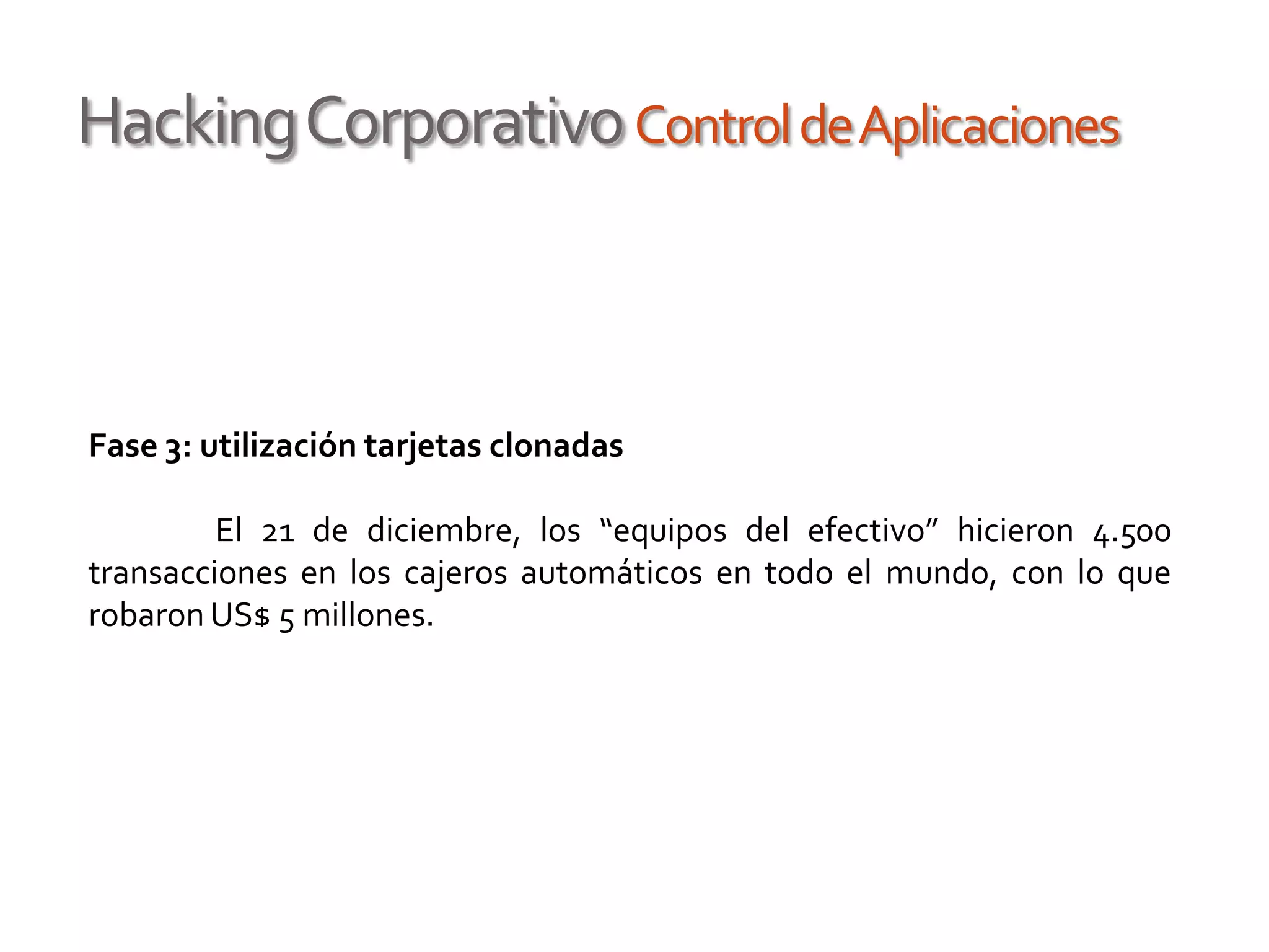 HackingCorporativoControldeAplicaciones
Fase 3: utilización tarjetas clonadas
El 21 de diciembre, los “equipos del efectivo” hicieron 4.500
transacciones en los cajeros automáticos en todo el mundo, con lo que
robaron US$ 5 millones.
 