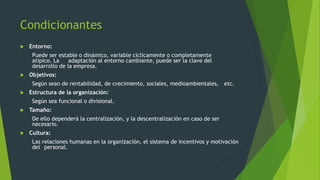 Condicionantes
 Entorno:
Puede ser estable o dinámico, variable cíclicamente o completamente
atípico. La adaptación al entorno cambiante, puede ser la clave del
desarrollo de la empresa.
 Objetivos:
Según sean de rentabilidad, de crecimiento, sociales, medioambientales, etc.
 Estructura de la organización:
Según sea funcional o divisional.
 Tamaño:
De ello dependerá la centralización, y la descentralización en caso de ser
necesario.
 Cultura:
Las relaciones humanas en la organización, el sistema de incentivos y motivación
del personal.
 