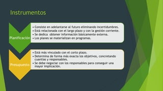 Instrumentos
Planificación
• Consiste en adelantarse al futuro eliminando incertidumbres.
• Está relacionada con el largo plazo y con la gestión corriente.
• Se dedica obtener información básicamente externa.
• Los planes se materializan en programas.
Presupuesto
• Está más vinculado con el corto plazo.
• Determina de forma más exacta los objetivos, concretando
cuantías y responsables.
• Se debe negociar con los responsables para conseguir una
mayor implicación.
 