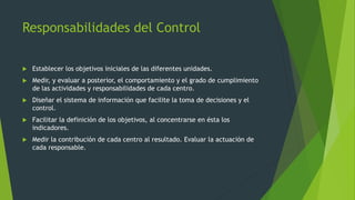 Responsabilidades del Control
 Establecer los objetivos iniciales de las diferentes unidades.
 Medir, y evaluar a posterior, el comportamiento y el grado de cumplimiento
de las actividades y responsabilidades de cada centro.
 Diseñar el sistema de información que facilite la toma de decisiones y el
control.
 Facilitar la definición de los objetivos, al concentrarse en ésta los
indicadores.
 Medir la contribución de cada centro al resultado. Evaluar la actuación de
cada responsable.
 