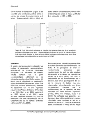 Díaz et al.
54 Revista Neuropsicología, Neuropsiquiatría y Neurociencias
En el análisis de correlación (Figura 3) se
encontró una correlación positiva entre el
número de errores de mantenimiento y el
factor 1 de psicopatía (r=.449; p= .024); así
como también una correlación positiva entre
el porcentaje de cartas de riesgo y el factor
2 de psicopatía (r=.434; p=.030).
Figura 3. En la figura de la izquierda se muestra una tabla de dispersión de la correlación
positiva encontrada entre el factor 1 de psicopatía y el número de errores de mantenimiento.
En la figura de la derecha se observa la correlación positiva encontrada entre el factor 2 de
psicopatía y el porcentaje de las cartas de riesgo del IOWA.
Discusión
El objetivo de la presente investigación fue
evaluar el desempeño neuropsicológico
orbitomedial de convictos criminales
psicópatas. Los resultados de nuestro
estudio señalan que el perfil
neuropsicológico orbitomeial de los
psicópatas es diferente al de los sujetos del
grupo control, obteniendo un desempeño
significativamente más bajo en tareas que
involucran procesos de inhibición y de toma
de decisiones que ha sido reportado
previamente (Arias & Ostrosky, 2008; Blair
et al., 2006; Kiehl et al., 2006; Lapierre et
al., 1995; Mitchell et al., 2002); estos
procesos cognitivos de inhibición y toma de
decisiones han sido relacionados con el
funcionamiento de la corteza prefrontal
orbitomedial (Fuster, 2008).
Encontramos una correlación positiva entre
el número de errores de mantenimiento y el
factor 1 de psicopatía. El error de
mantenimiento (problemas para
mantenimiento del set) ha sido asociado
inicialmente a problemas de memoria de
trabajo (y a corto plazo), así como a
alteraciones en el mantenimiento de la
atención. Las tareas que requieren del uso
de la memoria de trabajo han sido
relacionadas primordialmente con áreas
dorsolaterales, mientras que el
mantenimiento de la atención ha sido
asociada con áreas mediales superiores
(Fuster, 2008). Sin embargo, Stuss et al
(2000) ha señalado que pacientes que
tienen un daño orbitomedial tienen muchas
dificultades para mantener el set en la
realización del WCST, aunque el déficit en
estos pacientes no se refleje en una mayor
 