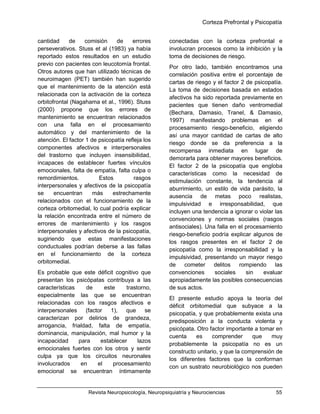 Corteza Prefrontal y Psicopatía
Revista Neuropsicología, Neuropsiquiatría y Neurociencias 55
cantidad de comisión de errores
perseverativos. Stuss et al (1983) ya había
reportado estos resultados en un estudio
previo con pacientes con leucotomía frontal.
Otros autores que han utilizado técnicas de
neuroimagen (PET) también han sugerido
que el mantenimiento de la atención está
relacionada con la activación de la corteza
orbitofrontal (Nagahama et al., 1996). Stuss
(2000) propone que los errores de
mantenimiento se encuentran relacionados
con una falla en el procesamiento
automático y del mantenimiento de la
atención. El factor 1 de psicopatía refleja los
componentes afectivos e interpersonales
del trastorno que incluyen insensibilidad,
incapaces de establecer fuertes vínculos
emocionales, falta de empatía, falta culpa o
remordimientos. Estos rasgos
interpersonales y afectivos de la psicopatía
se encuentran más estrechamente
relacionados con el funcionamiento de la
corteza orbitomedial, lo cual podría explicar
la relación encontrada entre el número de
errores de mantenimiento y los rasgos
interpersonales y afectivos de la psicopatía,
sugiriendo que estas manifestaciones
conductuales podrían deberse a las fallas
en el funcionamiento de la corteza
orbitomedial.
Es probable que este déficit cognitivo que
presentan los psicópatas contribuya a las
características de este trastorno,
especialmente las que se encuentran
relacionadas con los rasgos afectivos e
interpersonales (factor 1), que se
caracterizan por delirios de grandeza,
arrogancia, frialdad, falta de empatía,
dominancia, manipulación, mal humor y la
incapacidad para establecer lazos
emocionales fuertes con los otros y sentir
culpa ya que los circuitos neuronales
involucrados en el procesamiento
emocional se encuentran íntimamente
conectadas con la corteza prefrontal e
involucran procesos como la inhibición y la
toma de decisiones de riesgo.
Por otro lado, también encontramos una
correlación positiva entre el porcentaje de
cartas de riesgo y el factor 2 de psicopatía.
La toma de decisiones basada en estados
afectivos ha sido reportada previamente en
pacientes que tienen daño ventromedial
(Bechara, Damasio, Tranel, & Damasio,
1997) manifestando problemas en el
procesamiento riesgo-beneficio, eligiendo
así una mayor cantidad de cartas de alto
riesgo donde se da preferencia a la
recompensa inmediata en lugar de
demorarla para obtener mayores beneficios.
El factor 2 de la psicopatía que engloba
características como la necesidad de
estimulación constante, la tendencia al
aburrimiento, un estilo de vida parásito, la
ausencia de metas poco realistas,
impulsividad e irresponsabilidad, que
incluyen una tendencia a ignorar o violar las
convenciones y normas sociales (rasgos
antisociales). Una falla en el procesamiento
riesgo-beneficio podría explicar algunos de
los rasgos presentes en el factor 2 de
psicopatía como la irresponsabilidad y la
impulsividad, presentando un mayor riesgo
de cometer delitos rompiendo las
convenciones sociales sin evaluar
apropiadamente las posibles consecuencias
de sus actos.
El presente estudio apoya la teoría del
déficit orbitomedial que subyace a la
psicopatía, y que probablemente exista una
predisposición a la conducta violenta y
psicópata. Otro factor importante a tomar en
cuenta es comprender que muy
probablemente la psicopatía no es un
constructo unitario, y que la comprensión de
los diferentes factores que la conforman
con un sustrato neurobiológico nos pueden
 
