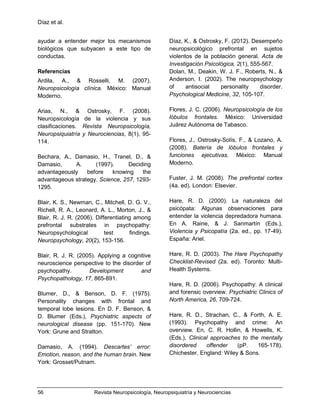 Díaz et al.
56 Revista Neuropsicología, Neuropsiquiatría y Neurociencias
ayudar a entender mejor los mecanismos
biológicos que subyacen a este tipo de
conductas.
Referencias
Ardila, A., & Rosselli, M. (2007).
Neuropsicología clínica. México: Manual
Moderno.
Arias, N., & Ostrosky, F. (2008).
Neuropsicología de la violencia y sus
clasificaciones. Revista Neuropsicología,
Neuropsiquiatría y Neurociencias, 8(1), 95-
114.
Bechara, A., Damasio, H., Tranel, D., &
Damasio, A. (1997). Deciding
advantageously before knowing the
advantageous strategy. Science, 257, 1293-
1295.
Blair, K. S., Newman, C., Mitchell, D. G. V.,
Richell, R. A., Leonard, A. L., Morton, J., &
Blair, R. J. R. (2006). Differentiating among
prefrontal substrates in psychopathy:
Neuropsychological test findings.
Neuropsychology, 20(2), 153-156.
Blair, R. J. R. (2005). Applying a cognitive
neuroscience perspective to the disorder of
psychopathy. Development and
Psychopathology, 17, 865-891.
Blumer, D., & Benson, D. F. (1975).
Personality changes with frontal and
temporal lobe lesions. En D. F. Benson, &
D. Blumer (Eds.), Psychiatric aspects of
neurological disease (pp. 151-170). New
York: Grune and Stratton.
Damasio, A. (1994). Descartes’ error:
Emotion, reason, and the human brain. New
York: Grosset/Putnam.
Díaz, K., & Ostrosky, F. (2012). Desempeño
neuropsicológico prefrontal en sujetos
violentos de la población general. Acta de
Investigación Psicológica, 2(1), 555-567.
Dolan, M., Deakin, W. J. F., Roberts, N., &
Anderson, I. (2002). The neuropsychology
of antisocial personality disorder.
Psychological Medicine, 32, 105-107.
Flores, J. C. (2006). Neuropsicología de los
lóbulos frontales. México: Universidad
Juárez Autónoma de Tabasco.
Flores, J., Ostrosky-Solís, F., & Lozano, A.
(2008). Batería de lóbulos frontales y
funciones ejecutivas. México: Manual
Moderno.
Fuster, J. M. (2008). The prefrontal cortex
(4a. ed). London: Elsevier.
Hare, R. D. (2000). La naturaleza del
psicópata: Algunas observaciones para
entender la violencia depredadora humana.
En A. Raine, & J. Sanmartín (Eds.),
Violencia y Psicopatía (2a. ed., pp. 17-49).
España: Ariel.
Hare, R. D. (2003). The Hare Psychopathy
Checklist-Revised (2a. ed). Toronto: Multi-
Health Systems.
Hare, R. D. (2006). Psychopathy: A clinical
and forensic overview. Psychiatric Clinics of
North America, 26, 709-724.
Hare, R. D., Strachan, C., & Forth, A. E.
(1993). Psychopathy and crime: An
overview. En, C. R. Hollin, & Howells, K.
(Eds.), Clinical approaches to the mentally
disordered offender (pP. 165-178).
Chichester, England: Wiley & Sons.
 