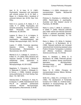 Corteza Prefrontal y Psicopatía
Revista Neuropsicología, Neuropsiquiatría y Neurociencias 57
Hart, S. D., & Hare, R. D. (1997).
Psychopathy: Assesment and association
with criminal conduct. En D. M. Stoff, J.
Maser, & J. Breiling (Eds.), Handbook of
antisocial behavior (pp. 22-35). New York:
Wiley.
Kiehl, K. A., Laurens, K. R., Bates, A. T., &
Liddle, P. F. (2006). Psychopathy and
semantic processing: An examination of the
N400. Personality and Individual
Differences, 40, 293-304.
Lapierre, D., Braun, S. H., & Hodgins, S.
(1995). Ventral frontal deficits in
psychopathy: neuroopsychological test
findings. Neuropsychologia, 33(2), 139-155.
Lopera, F. (2008). Funciones ejecutivas:
Aspectos clínicos. Revista de
Neuropsicología, Neuropsiquiatría y
Neurociencias, 8(1), 59-76.
Mitchell, D. G. V., Colledge, E., Leonard, A.,
& Blair, R. J. R. (2002). Risky decisions and
response reversal: Is there evidence of
orbitofrontal cortex dysfunction in
psychopathic individuals?
Neuropsychologia, 40, 2013-2022.
Nagahama, Y., Fukuyama, H., Yamauchi,
H., Matsuzaki, S., Konishi, J., Shibasaki, H.,
& Kimura, J. (1996). Cerebral activation
during performance of a Card Sorting Test.
Brain, 119, 1667-1675.
Ostrosky-Solís, F., Rodríguez, H., Arias, N.,
& Vázquez, V. (2008). Estandarización de la
PCL-R en población penitenciaria
mexicana. Revista Neuropsicología,
Neuropsiquitría y Neurociencias, 8, 49-58.
Portellano, J. A. (2005). Introducción a la
neuropsicología. España: McGraw-Hill
Interamericana.
Pridmore, S., Chambers, A., & McArthur, M.
(2005). Neuroimaging in psychopathy.
Australian and New Zealand Journal of
Psychiatry, 39, 856-865.
Raine, A., Lencz, T., Bihrle, S., LaCasse, L.,
& Colletti, P. (2000). Reduced prefrontal
gray matter volume and reduced autonomic
activity in antisocial personality disorder.
Archives of General Psychiatry, 16, 119-
127.
Raine, A., Meloy, J. R., Birhle, S., Soddard,
J., LaCasse, L., & Buchsbaum, M. S.
(1998). Reduced prefrontal and increased
subcortical brain functioning assessed using
Positron Emission Tomography in predatory
and affective murderers. Behavioral
Sciences and the Law, 16, 319-332.
Raine, A., Stoddard, J., Bihrle, S., &
Buchsbaum, M. (1998). Prefrontal glucose
deficits in murderers lacking psychosocial
deprivation. Neuropsychiatry,
Neuropsychology and Behavioral
Neurology, 11(1), 1-7.
Rains, G. D. (2004). Principios de
neuropsicología humana. México: McGraw-
Hill Interamericana.
Smith, M. L., Kates, M. J., & Vriezan, E. R.,
(1992). The development of frontal-lobe
functions. En F. Boller, & J. Grafman (Eds.),
Handbook of neuropsychology (pp. 309-
330). Amsterdam: Elsevier.
 