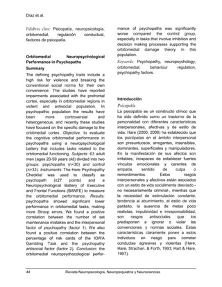 Díaz et al.
44 Revista Neuropsicología, Neuropsiquiatría y Neurociencias
Palabras clave: Psicopatía, neuropsicología,
orbitomedial, regulación conductual,
factores de psicopatía.
Orbitomedial Neuropsychological
Performance in Psychopaths
Summary
The defining psychopathy traits include a
high risk for violence and breaking the
conventional social norms for their own
convenience. The studies have reported
impairments associated with the prefrontal
cortex, especially in orbitomedial regions in
violent and antisocial population. In
psychopathic population the results have
been more controversial and
heterogeneous, and recently these studies
have focused on the specific damage to the
orbitmedial cortex. Objective: to evaluate
the cognitive orbitomedial performance in
psychopaths using a neuropsychological
battery that includes tasks related to the
orbitomedial functioning. Subjects: 63 adult
men (ages 20-59 years old) divided into two
groups: psychopaths (n=30) and control
(n=33). Instruments: The Hare Psychopathy
Checklist was used to classify as
psychopath (≥27 points) and a
Neuropsychological Battery of Executive
and Frontal Functions (BANFE) to measure
the orbitomedial performance. Results:
psychopaths showed significant lower
performance in orbitomedial tasks, making
more Stroop errors. We found a positive
correlation between the number of set
maintenance mistakes and the interpersonal
factor of psychopathy (factor 1). We also
found a positive correlation between the
percentage of risk cards of the IOWA
Gambling Task and the psychopathy
antisocial factor (factor 2). Conclusion: the
orbitomedial neuropsychocological perfor-
mance of psychopaths was significantly
worse compared the control group,
especially in tasks that involve inhibition and
decision making processes supporting the
orbitomedial damage theory in this
population.
Keywords: Psychopathy, neuropsychology,
orbitomedial, behaviour regulation,
psychopathy factors.
Introducción
Psicopatía
La psicopatía es un constructo clínico que
ha sido definido como un trastorno de la
personalidad con diferentes características
interpersonales, afectivas y de estilo de
vida. Hare (2000, 2006) ha establecido que
los psicópatas en el ámbito interpersonal
son presuntuosos, arrogantes, insensibles,
dominantes, superficiales y manipuladores.
En la manifestación de sus afectos son
irritables, incapaces de establecer fuertes
vínculos emocionales y carentes de
empatía, sentido de culpa o
remordimientos. Estos rasgos
interpersonales y afectivos están asociados
con un estilo de vida socialmente desviado -
no necesariamente criminal-, mientras que
la necesidad de estimulación constante,
tendencia al aburrimiento, el estilo de vida
parásito, la ausencia de metas poco
realistas, impulsividad e irresponsabilidad,
son rasgos antisociales que los
predisponen a ignorar o violar las
convenciones y normas sociales. Estas
características claramente ponen a estos
individuos en riesgo para cometer
conductas agresivas y violentas (Hare;
Hare, Strachan, & Forth, 1993; Hart & Hare,
1997).
 
