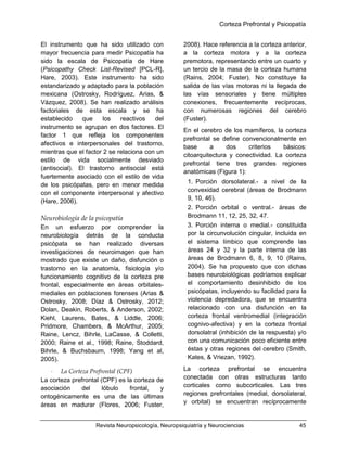 Corteza Prefrontal y Psicopatía
Revista Neuropsicología, Neuropsiquiatría y Neurociencias 45
El instrumento que ha sido utilizado con
mayor frecuencia para medir Psicopatía ha
sido la escala de Psicopatía de Hare
(Psicopathy Check List-Revised [PCL-R],
Hare, 2003). Este instrumento ha sido
estandarizado y adaptado para la población
mexicana (Ostrosky, Rodríguez, Arias, &
Vázquez, 2008). Se han realizado análisis
factoriales de esta escala y se ha
establecido que los reactivos del
instrumento se agrupan en dos factores. El
factor 1 que refleja los componentes
afectivos e interpersonales del trastorno,
mientras que el factor 2 se relaciona con un
estilo de vida socialmente desviado
(antisocial). El trastorno antisocial está
fuertemente asociado con el estilo de vida
de los psicópatas, pero en menor medida
con el componente interpersonal y afectivo
(Hare, 2006).
Neurobiología de la psicopatía
En un esfuerzo por comprender la
neurobiología detrás de la conducta
psicópata se han realizado diversas
investigaciones de neuroimagen que han
mostrado que existe un daño, disfunción o
trastorno en la anatomía, fisiología y/o
funcionamiento cognitivo de la corteza pre
frontal, especialmente en áreas orbitales-
mediales en poblaciones forenses (Arias &
Ostrosky, 2008; Díaz & Ostrosky, 2012;
Dolan, Deakin, Roberts, & Anderson, 2002;
Kiehl, Laurens, Bates, & Liddle, 2006;
Pridmore, Chambers, & McArthur, 2005;
Raine, Lencz, Bihrle, LaCasse, & Colletti,
2000; Raine et al., 1998; Raine, Stoddard,
Bihrle, & Buchsbaum, 1998; Yang et al,
2005).
 La Corteza Prefrontal (CPF)
La corteza prefrontal (CPF) es la corteza de
asociación del lóbulo frontal, y
ontogénicamente es una de las últimas
áreas en madurar (Flores, 2006; Fuster,
2008). Hace referencia a la corteza anterior,
a la corteza motora y a la corteza
premotora, representando entre un cuarto y
un tercio de la masa de la corteza humana
(Rains, 2004; Fuster). No constituye la
salida de las vías motoras ni la llegada de
las vías sensoriales y tiene múltiples
conexiones, frecuentemente recíprocas,
con numerosas regiones del cerebro
(Fuster).
En el cerebro de los mamíferos, la corteza
prefrontal se define convencionalmente en
base a dos criterios básicos:
citoarquitectura y conectividad. La corteza
prefrontal tiene tres grandes regiones
anatómicas (Figura 1):
1. Porción dorsolateral.- a nivel de la
convexidad cerebral (áreas de Brodmann
9, 10, 46).
2. Porción orbital o ventral.- áreas de
Brodmann 11, 12, 25, 32, 47.
3. Porción interna o medial.- constituida
por la circunvolución cingular, incluida en
el sistema límbico que comprende las
áreas 24 y 32 y la parte interna de las
áreas de Brodmann 6, 8, 9, 10 (Rains,
2004). Se ha propuesto que con dichas
bases neurobiológicas podríamos explicar
el comportamiento desinhibido de los
psicópatas, incluyendo su facilidad para la
violencia depredadora, que se encuentra
relacionado con una disfunción en la
corteza frontal ventromedial (integración
cognivo-afectiva) y en la corteza frontal
dorsolatral (inhibición de la respuesta) y/o
con una comunicación poco eficiente entre
éstas y otras regiones del cerebro (Smith,
Kates, & Vriezan, 1992).
La corteza prefrontal se encuentra
conectada con otras estructuras tanto
corticales como subcorticales. Las tres
regiones prefrontales (medial, dorsolateral,
y orbital) se encuentran recíprocamente
 