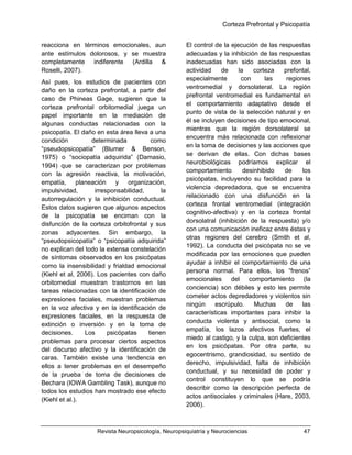 Corteza Prefrontal y Psicopatía
Revista Neuropsicología, Neuropsiquiatría y Neurociencias 47
reacciona en términos emocionales, aun
ante estímulos dolorosos, y se muestra
completamente indiferente (Ardilla &
Roselli, 2007).
Así pues, los estudios de pacientes con
daño en la corteza prefrontal, a partir del
caso de Phineas Gage, sugieren que la
corteza prefrontal orbitomedial juega un
papel importante en la mediación de
algunas conductas relacionadas con la
psicopatía. El daño en esta área lleva a una
condición determinada como
“pseudopsicopatía” (Blumer & Benson,
1975) o “sociopatía adquirida” (Damasio,
1994) que se caracterizan por problemas
con la agresión reactiva, la motivación,
empatía, planeación y organización,
impulsividad, irresponsabilidad, la
autorregulación y la inhibición conductual.
Estos datos sugieren que algunos aspectos
de la psicopatía se enciman con la
disfunción de la corteza orbitofrontal y sus
zonas adyacentes. Sin embargo, la
“pseudopsicopatía” o “psicopatía adquirida”
no explican del todo la extensa constelación
de síntomas observados en los psicópatas
como la insensibilidad y frialdad emocional
(Kiehl et al, 2006). Los pacientes con daño
orbitomedial muestran trastornos en las
tareas relacionadas con la identificación de
expresiones faciales, muestran problemas
en la voz afectiva y en la identificación de
expresiones faciales, en la respuesta de
extinción o inversión y en la toma de
decisiones. Los psicópatas tienen
problemas para procesar ciertos aspectos
del discurso afectivo y la identificación de
caras. También existe una tendencia en
ellos a tener problemas en el desempeño
de la prueba de toma de decisiones de
Bechara (IOWA Gambling Task), aunque no
todos los estudios han mostrado ese efecto
(Kiehl et al.).
El control de la ejecución de las respuestas
adecuadas y la inhibición de las respuestas
inadecuadas han sido asociadas con la
actividad de la corteza prefontal,
especialmente con las regiones
ventromedial y dorsolateral. La región
prefrontal ventromedial es fundamental en
el comportamiento adaptativo desde el
punto de vista de la selección natural y en
él se incluyen decisiones de tipo emocional,
mientras que la región dorsolateral se
encuentra más relacionada con reflexionar
en la toma de decisiones y las acciones que
se derivan de ellas. Con dichas bases
neurobiológicas podríamos explicar el
comportamiento desinhibido de los
psicópatas, incluyendo su facilidad para la
violencia depredadora, que se encuentra
relacionado con una disfunción en la
corteza frontal ventromedial (integración
cognitivo-afectiva) y en la corteza frontal
dorsolatral (inhibición de la respuesta) y/o
con una comunicación ineficaz entre éstas y
otras regiones del cerebro (Smith et al,
1992). La conducta del psicópata no se ve
modificada por las emociones que pueden
ayudar a inhibir el comportamiento de una
persona normal. Para ellos, los “frenos”
emocionales del comportamiento (la
conciencia) son débiles y esto les permite
cometer actos depredadores y violentos sin
ningún escrúpulo. Muchas de las
características importantes para inhibir la
conducta violenta y antisocial, como la
empatía, los lazos afectivos fuertes, el
miedo al castigo, y la culpa, son deficientes
en los psicópatas. Por otra parte, su
egocentrismo, grandiosidad, su sentido de
derecho, impulsividad, falta de inhibición
conductual, y su necesidad de poder y
control constituyen lo que se podría
describir como la descripción perfecta de
actos antisociales y criminales (Hare, 2003,
2006).
 