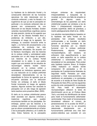 Díaz et al.
48 Revista Neuropsicología, Neuropsiquiatría y Neurociencias
La hipótesis de la disfunción frontal y la
consecuente disfunción de las funciones
ejecutivas ha sido relacionada con la
conducta antisocial, y esto ha llevado a la
sugerencia de que ya sea la psicopatía en
particular o la conducta antisocial más en
general son consecuencia de una
disfunción en los lóbulos frontales. Existen
variantes neurocientíficas cognitivas acerca
de esta posición, donde se ha sugerido que
el daño en los lóbulos frontales lleva a
problemas de inhibición, y por ello,
incrementa el riesgo de la agresión. Sin
embargo, la conexión funcional entre la
región, y la forma del procesamiento y los
problemas de conducta han sido
escasamente articulados. De acuerdo con
la literatura neurológica, sólo las lesiones
de la corteza orbital y ventrolateral están
asociadas con un alto riesgo de agresión.
Las lesiones de la corteza frontal
dorsolateral no lo están, lo que podría
sugerir que una revisión de los estudios de
neuroimagen debería revelar menor
activación en la corteza orbital y
ventrolateral en individuos agresivos pero
no una reducción en la corteza prefrontal
dorsolateral. Adicionalmente, no se ha
especificado la forma de agresión que se
encuentra asociada con la disfunción
frontal, sin embargo, el daño al lóbulo
frontal incrementa el riesgo de agresión
reactiva. Algunos autores han asociado la
psicopatía con un alto riesgo de agresión
tanto reactiva como proactiva (Blair, 2005).
El daño en la corteza orbitofrontal parece
estar asociada con algunos síntomas y
trastornos cognitivos que pueden
encontrarse también en los psicópatas. Sin
embargo, parece que las lesiones a la
corteza orbitofrontal provocan conductas
que se ubican consistentemente en el factor
2 de la psicopatía (afectivo) y el 3 (estilo de
vida). Estos factores de la psicopatía
incluyen síntomas de impulsividad,
irresponsabilidad, y búsqueda de la
novedad, así como una falta de empatía en
general. En algunos casos, la
sintomatología de los pacientes con daño
orbitofrontal pueden ser similares a los de
factor 1 (interpersonal) incluyendo un
encanto superficial, delirio de grandeza, y
mentir patológicamente (Kiehl et al., 2006).
Los estudios neuropsicológicos basados en
la hipótesis del daño frontal en los
psicópatas han arrojado resultados
controversiales y se buscaba un daño
general en el amplio concepto de las
funciones ejecutivas por su relación
funcional con la corteza prefrontal.
Posteriormente, algunos estudios
neuropsicológicos, aún escasos, se
enfocaron más específicamente a que
existe un daño específico de la corteza
orbitofrontal o ventromedial, pero no
dorsolateral en los psicópatas. Para probar
esta hipótesis Lapierre, Braun, & Hudgins
(1995) realizaron un estudio donde
compararon 30 psicópatas y 30 no
psicópatas de 2 penitenciarías federales de
seguridad media. Pareados por edad,
escolaridad y nivel socio-económico. Los
clasificaron en psicópatas y no psicópatas
de acuerdo a la escala de Hare Escala de
Psicopatía de Hare (PCL) con los siguientes
puntos de corte: psicópata≥30; no psicópata
≤20. Para medir el desempeño
neuropsicológico utilizaron la tarea de
discriminación go-no go, el Porteus Maze
Test y una tarea de identificación de olores
para medir el funcionamiento obitomedial-
ventromedial. Para medir el funcionamiento
dorsolateral utilizaron el número de
perseveraciones en la prueba de WCST y
una tarea control que no se encuentra
relacionada directamente con el
funcionamiento prefrontal sino más bien
postero-rolándica que consistió en una
 