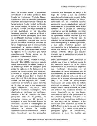 Corteza Prefrontal y Psicopatía
Revista Neuropsicología, Neuropsiquiatría y Neurociencias 49
tarea de rotación mental y respuestas
correctas en el sub-test de Similitudes de la
Escala de Inteligencia Wechsler-Ottawa.
Encontraron que los criminales psicópatas
mostraron déficit significativos en tareas de
funcionamiento frontal ventral, exhibiendo
una mayor cantidad de errores en la tarea
go-no-go, tuvieron una mayor cantidad de
errores cualitativos en los laberintos
(atravesar paredes y levantar el lápiz) y
tuvieron un menor desempeño en la tarea
de identificación de olores comparados con
los no psicópatas, mientras que ambos
grupos obtuvieron resultados similares en
tareas relacionadas con el funcionamiento
dorsolateral y postero-rolándico. Los
autores discuten que sus resultados apoyan
la hipótesis de una disfunción pre frontal
específicamente frontal ventral en la
psicopatía (Lapierre et al., 1995).
En un estudio similar, Mitchell, Colledge,
Leonard y Blair (2002), hicieron un estudio
donde evaluaron las decisiones de riesgo y
el aprendizaje inverso en psicópatas para
probar la hipótesis de la disfunción de la
corteza pre frontal orbital en esta población.
Evaluaron 51 sujetos de sexo masculino
con un rango de edad de 21 a 50 años de
edad (M= 33.6; DE=8.03) de una institución
forense de alta seguridad de Londres,
excluyendo previamente a sujetos con más
de 50 años de edad o que presentaran
algún diagnóstico psiquiátrico, daño
orgánico o trastornos neurológicos. Para
clasificarlos en psicópatas y no psicópatas,
utilizaron la PCL-R clasificándolos como
psicópatas (más de 30 puntos), no
psicópatas (menos de 20 puntos) y
excluyendo al resto. Para medir la toma de
decisiones utilizaron el GamblingTask de
Bechara y para medir el aprendizaje inverso
utilizaron la prueba de cambio
intradimensional/extradimensional (ID/ED
task). Encontraron que los psicópatas
aumentan sus elecciones de riesgo a lo
largo del tiempo, y que los controles
aprenden del reforzamiento aversivo de las
elecciones riesgosas a lo largo del tiempo,
comparado con los psicópatas quienes
parecen no hacerlo, resultando en un mejor
desempeño en la prueba por parte de los
controles. En la prueba de aprendizaje
encontraron que los psicópatas cometían
más errores en la tarea que el grupo control
de aprendizaje inverso. Discuten que sus
resultados proveen evidencia para la
dificultad de los psicópatas en la ejecución
del Gambling task y el aprendizaje inverso,
y que estos trastornos pueden ser
representativos de la disfunción de circuito
neural que incluye a la amígdala y a la
corteza prefrontal orbital, que resultan
cruciales para la validación motivacional de
los estímulos.
Blair y colaboradores (2006), realizaron un
estudio para probar la hipótesis acerca de
los trastornos específicos de la corteza
orbitofrontal en la psicopatía se esperaría
que mostraran deficiencias en el
desempeño de tareas relacionada con el
funcionamiento de las mismas como la de
alternación de objetos (AO), pero no en el
número en la tarea de alternación espacial
(AE) o la tarea de Stroop-número
relacionadas con áreas como la corteza
prefrontal dorsolateral o la corteza del
cíngulo anterior, respectivamente; de no ser
así, entonces los psicópatas tendrían un
menor desempeño en las tres tareas,
mostrando un déficit más generalizado de
las funciones ejecutivas. Evaluaron a 55
sujetos del sexo masculino de instituciones
de alta seguridad en Inglaterra y los
clasificaron como psicópatas por medio de
la PCL-R con un punto de corte de 30 para
psicópatas y 19 o menos puntos para no
psicópatas (grupo de comparación),
excluyendo a todos los sujetos que
 