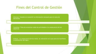 Fines del Control de Gestión
Informar: Consiste en transmitir la información necesaria para la toma de
decisiones.
Coordinar: Trata de encaminar todas las actividades a la consecuencia de los
objetivos
Evaluar : La consecuencia de las metas. Su valoración es lo que pone de manifiesto
la satisfacción del logro.
 