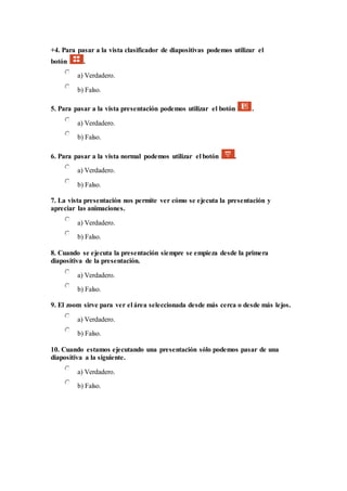 +4. Para pasar a la vista clasificador de diapositivas podemos utilizar el
botón .
a) Verdadero.
b) Falso.
5. Para pasar a la vista presentación podemos utilizar el botón .
a) Verdadero.
b) Falso.
6. Para pasar a la vista normal podemos utilizar el botón .
a) Verdadero.
b) Falso.
7. La vista presentación nos permite ver cómo se ejecuta la presentación y
apreciar las animaciones.
a) Verdadero.
b) Falso.
8. Cuando se ejecuta la presentación siempre se empieza desde la primera
diapositiva de la presentación.
a) Verdadero.
b) Falso.
9. El zoom sirve para ver el área seleccionada desde más cerca o desde más lejos.
a) Verdadero.
b) Falso.
10. Cuando estamos ejecutando una presentación sólo podemos pasar de una
diapositiva a la siguiente.
a) Verdadero.
b) Falso.
 