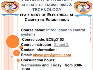 ADIGRAT UNIVERSITY
COLLAGE OF ENGINEERING &
TECHNOLOGY
DEPARTMENT OF ELECTRICAL AND
COMPUTER ENGINEERING
Course name: Introduction to control
systems
Course code: ECEg3153
Course instructor: Getnet Z.
Contact information:
Email: abaye.get@gmail.com
Consultation hours:
Wednesday and Friday : from 8:00-
11/12/2023
ADU,
CET,
ECEg3153
1
 