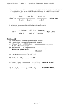 Código: R-EDU01-02-27 Versión: 1.0 Aprobado por: Luis Fernández Aprobado el: 15/09/11
Ahora para hacer esta última parte o cogemos los 300 ml de la disolución de HCl o bien los
14,715 g. de cobre, que son los que reaccionan con los 300 ml. Yo he utilizado el cobre.
1 mol Zn 1 mol ZnCl2 136,4 g ZnCl2
14,715 g Zn · · · = 30,69 g ZnCl2
65,4 g Zn 1 mol Zn 1 mol ZnCl2
Si lo hacemos con los 300 ml de HCl, lógicamente sale lo mismo.
1,5 moles HCl 1 mol ZnCl2 136,4 g ZnCl2
300 ml · · · = 30,69 g ZnCl2
1000 ml 2 mol HCl 1 mol ZnCl2
Cuestión.- (2p)
a) Planteamiento y ajuste de la combustión del propano
b) Planteamiento y ajuste de la formación del propanol
c) Ácido clorhídrico + hidróxido cálcico …… ………….
Nombra este tipo de reacción
d) Ácido sulfúrico + cinc …………………….
Nombra este tipo de reacción
SOLUCIÓN
a) C3H8 + 5 O2 3 CO2 + 4 H2O
b) 3 C + 4 H2 + ½ O2 C3H8O
c) 2 HCl + Ca(OH)2 CaCl2 + 2 H2O R. NEUTRALIZACIÓN.
d) Zn + H2SO4 ZnSO4 + H2 R. DESPLAZAMIENTO
Página 3 de 3
 