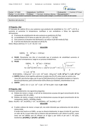 Código: R-EDU01-02-27 Versión: 1.0 Aprobado por: Luis Fernández Aprobado el: 15/09/11
Curso 2º BAC Asignatura QUÍMICA Evaluación Control 3ª Eval.
Fecha 11-03-2016 Profesor Carmen Jiménez Alonso Recuperación
En cada pregunta constará la puntuación máxima que el alumno puede conseguir y se archivará un modelo de este examen.
1ª Pregunta.- (3p)
El hidróxido de cadmio (II) es una sustancia cuyo producto de solubilidad es 7,2 x 10-15
a 25 ºC, y
aumenta al aumentar la temperatura. Justifique si son verdaderas o falsas las siguientes
afirmaciones:
a) El proceso de solubilización de esta sustancia es exotérmico (0,75p)
b) La solubilidad a 25 ºC tiene un valor de 1,24 x 10-5
g · L-1
(0,75p)
c) Esta sustancia se disuelve más fácilmente si se reduce el pH del medio (0,75p)
d) El pH de esta disolución saturada es 9,39 (0,75)
Datos. Masas atómicas: H = 1; O = 16; Cd = 112
SOLUCIÓN
Cd(OH)s  Cd2+
(ac) + 2 OH-
(ac)
END
a) FALSO. Claramente nos dice el enunciado que el producto de solubilidad aumenta al
aumentar la temperatura, luego es un proceso endotérmico.
b) FALSO.
Cd(OH)s  Cd2+
(ac) + 2 OH-
(ac) 3
S S 2S 7,2 x 10-15
Ks = [Cd2+
]·[ OH-
]2
 Ks = s · (2s)2
 7,2 x 10-15
= 4·s3
; s =
4
S = 1,21 · 10-5
M.
M.M Cd(OH)s = 146 g·mol-1
 S = 1,21 · 10-5
mol/L · 146 g·mol-1
= 1,76 · 10-3
g·L-1
= 1,24 · 10-5
g·L-1
c) CIERTO. Reducir el pH significa adicionar al medio más [H3O+
], estos iones se unirán a los
iones OH-
para formar agua, por lo que la [OH-
] disminuirá y el equilibrio tenderá a ir hacia la
derecha (productos), para contrarrestar dicho efecto.(Le Chatelier), disolviéndose la sal.
c) CIERTO
[OH-
] = 2S = 2· 1,21 · 10-5
= 2,42 · 10-5
M  pOH = 4,61  pH = 9,39
2ª Pregunta.- (2p)
Conteste razonadamente a las siguientes preguntas:
a) Ordene de menor a mayor, el pH de las disoluciones acuosas de igual concentración de los
compuestos: KCl, HF y HNO3.
b) Ordene, de menor a mayor, el pH de las disoluciones acuosas de igual concentración de los
compuestos: NaClO2, HCOONa y NaIO4
Datos.- Ka (HF) = 10-3
, Ka (HClO2) = 10-2
, Ka (HCOOH) = 10-4
, Ka (HIO4) = 10-8
SOLUCIÓN
a) Si piden ordenar de menor a mayor pH, nos están diciendo que ordenemos de más ácido a
menos ácido.
El ácido más fuerte es el HNO3, ya que se disocia totalmente, le sigue el ácido HF, que tiene
un valor de Ka, lo que indica que se disocia sola parcialmente y por último la sal KCL, cuyos
iones son tan débiles que no influyen en el agua y por tanto el pH será 7. Así púes,
tendremos: pH (HNO3) < pH (HF) < pH (KCl)
Nombre del alumno
Página 1 de 4
 