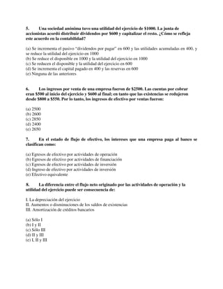 5. Una sociedad anónima tuvo una utilidad del ejercicio de $1000. La junta de
accionistas acordó distribuir dividendos por $600 y capitalizar el resto. ¿Cómo se refleja
este acuerdo en la contabilidad?
(a) Se incrementa el pasivo “dividendos por pagar” en 600 y las utilidades acumuladas en 400, y
se reduce la utilidad del ejercicio en 1000
(b) Se reduce el disponible en 1000 y la utilidad del ejercicio en 1000
(c) Se reducen el disponible y la utilidad del ejercicio en 600
(d) Se incrementa el capital pagado en 400 y las reservas en 600
(e) Ninguna de las anteriores
6. Los ingresos por venta de una empresa fueron de $2500. Las cuentas por cobrar
eran $500 al inicio del ejercicio y $600 al final; en tanto que las existencias se redujeron
desde $800 a $550. Por lo tanto, los ingresos de efectivo por ventas fueron:
(a) 2500
(b) 2600
(c) 2850
(d) 2400
(e) 2650
7. En el estado de flujo de efectivo, los intereses que una empresa paga al banco se
clasifican como:
(a) Egresos de efectivo por actividades de operación
(b) Egresos de efectivo por actividades de financiación
(c) Egresos de efectivo por actividades de inversión
(d) Ingreso de efectivo por actividades de inversión
(e) Efectivo equivalente
8. La diferencia entre el flujo neto originado por las actividades de operación y la
utilidad del ejercicio puede ser consecuencia de:
I. La depreciación del ejercicio
II. Aumentos o disminuciones de los saldos de existencias
III. Amortización de créditos bancarios
(a) Sólo I
(b) I y II
(c) Sólo III
(d) II y III
(e) I, II y III
 