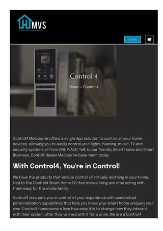 Control 4
Home » Control 4
Control4 Melbourne o몭ers a single App solution to control all your home
devices, allowing you to easily control your lights, heating, music, TV and
security systems all from ONE PLACE! Talk to our friendly Smart Home and Smart
Business, Contol4 dealer Melbourne base team today.
With Control4, You're in Control!
We have the products that enable control of virtually anything in your home,
tied to the Control4 Smart Home OS that makes living and interacting with
them easy for the whole family.
Control4 also puts you in control of your experience with unmatched
personalization capabilities that help you make your smart home uniquely your
own. Control4 homeowners love how easy it is to change how they interact
with their system after they’ve lived with it for a while. We are a Control4
Melbourne authorised dealer.
Call Us
 