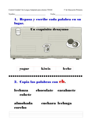 Control Unidad 5 de Lengua Adaptado para alumno TDAH 1º de Educación Primaria 
Nombre:_________________________________ Fecha:_____________________________ 
1. Repasa y escribe cada palabra en su 
lugar. 
Un exquisito desayuno 
yogur kiwis leche 
2. Copia las palabras con ch. 
lechuza chocolate cacahuete 
cohete 
almohada cuchara lechuga 
corcho 
 