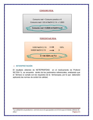 “La calidad de un producto o servicio no es lo que pusiste en él. Es lo que el cliente obtiene de
ellos.” Página13
CONSUMO REAL
PORCENTAJE REAL
 INTERPRETACIÓN
El resultado obtenido de KETEPROFENO en el medicamento de Profenid
98,7204 %, se encuentra dentro de los parámetros referenciales, analizando que
el fármaco si cumple con los requisitos de la farmacopea, por lo que elaborado
aplicando las normas de control de calidad.
Consumo real = Consumo practico x K
Consumo real = 9.8 ml NaOH 0,1 N x 1.0003
Consumo real = 9.8029 ml NaOH 0,1 N
9.930 NaOH 0,1 N 100%
9.8029 NaOH 0,1 N X
X = 98.7204% de P.A
 