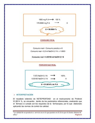 “La calidad de un producto o servicio no es lo que pusiste en él. Es lo que el cliente obtiene de
ellos.” Página6
CONSUMO REAL
PORCENTAJE REAL
 INTERPRETACIÓN
El resultado obtenido de KETEPROFENO en el medicamento de Profenid
91,8614 %, se encuentra dentro de los parámetros referenciales, analizando que
el fármaco si cumple con los requisitos de la farmacopea, por lo que elaborado
aplicando las normas de control de calidad.
Consumo real = Consumo practico x K
Consumo real = 6,5 ml NaOH 0,1 N x 1.0003
Consumo real = 6.50195 ml NaOH 0,1 N
7.072 NaOH 0,1 N 100%
6.50195 NaOH 0,1 N X
X = 91.8614% de P.A
1800 mg P.A 100 %
179.9999 mg P.A X
X = 99.9964 %
 