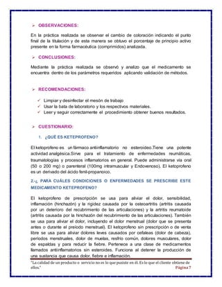 “La calidad de un producto o servicio no es lo que pusiste en él. Es lo que el cliente obtiene de
ellos.” Página7
 OBSERVACIONES:
En la práctica realizada se observar el cambio de coloración indicando el punto
final de la titulación y de esta manera se obtuvo el porcentaje de principio activo
presente en la forma farmacéutica (comprimidos) analizada.
 CONCLUSIONES:
Mediante la práctica realizada se observó y analizo que el medicamento se
encuentra dentro de los parámetros requeridos aplicando validación de métodos.
 RECOMENDACIONES:
 Limpiar y desinfectar el mesón de trabajo
 Usar la bata de laboratorio y los respectivos materiales.
 Leer y seguir correctamente el procedimiento obtener buenos resultados.
 CUESTIONARIO:
1. ¿QUÉ ES KETEPROFENO?
El ketoprofeno es un fármaco antiinflamatorio no esteroideo.Tiene una potente
actividad analgésica.Sirve para el tratamiento de enfermedades reumáticas,
traumatologías y procesos inflamatorios en general. Puede administrarse vía oral
(50 o 200 mg) o parenteral (100mg intramuscular y Endovenoso). El ketoprofeno
es un derivado del ácido fenil-propanoico.
2.-¿ PARA CUÁLES CONDICIONES O ENFERMEDADES SE PRESCRIBE ESTE
MEDICAMENTO KETEPROFENO?
El ketoprofeno de prescripción se usa para aliviar el dolor, sensibilidad,
inflamación (hinchazón) y la rigidez causada por la osteoartritis (artritis causada
por un deterioro del recubrimiento de las articulaciones) y la artritis reumatoide
(artritis causada por la hinchazón del recubrimiento de las articulaciones). También
se usa para aliviar el dolor, incluyendo el dolor menstrual (dolor que se presenta
antes o durante el preíodo menstrual). El ketoprofeno sin prescripción o de venta
libre se usa para aliviar dolores leves causados por cefaleas (dolor de cabeza),
períodos menstruales, dolor de muelas, resfrío común, dolores musculares, dolor
de espaldas y para reducir la fiebre. Pertenece a una clase de medicamentos
llamados antiinflamatorios sin esteroides. Funciona al detener la producción de
una sustancia que causa dolor, fiebre e inflamación.
 